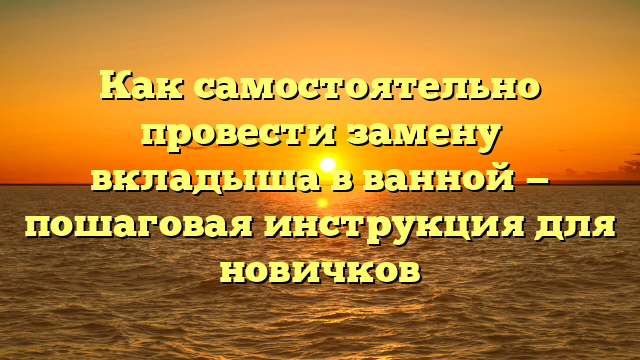 Как самостоятельно провести замену вкладыша в ванной — пошаговая инструкция для новичков