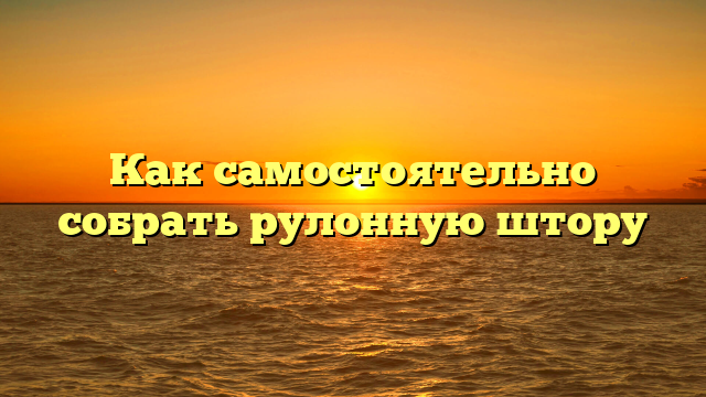 Как самостоятельно собрать рулонную штору