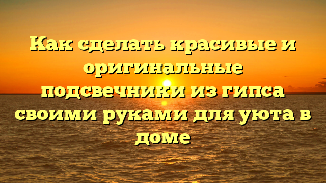 Как сделать красивые и оригинальные подсвечники из гипса своими руками для уюта в доме