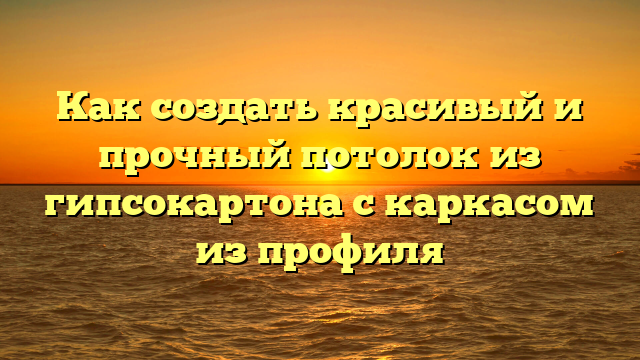 Как создать красивый и прочный потолок из гипсокартона с каркасом из профиля