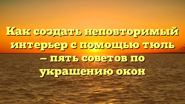 Как создать неповторимый интерьер с помощью тюль — пять советов по украшению окон