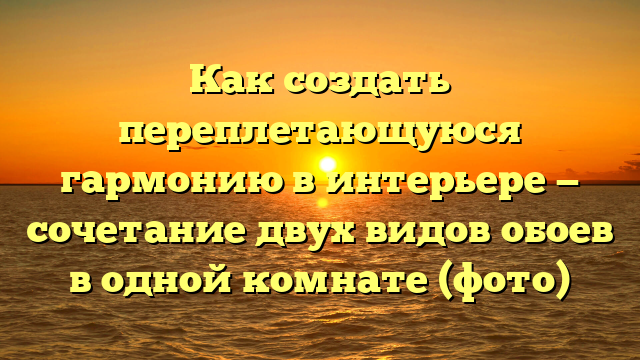 Как создать переплетающуюся гармонию в интерьере — сочетание двух видов обоев в одной комнате (фото)