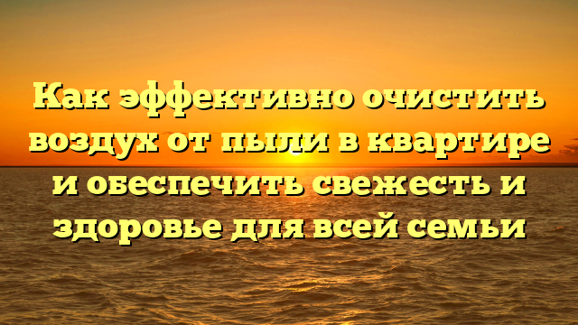 Как эффективно очистить воздух от пыли в квартире и обеспечить свежесть и здоровье для всей семьи