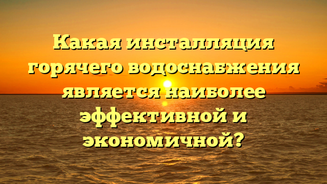 Какая инсталляция горячего водоснабжения является наиболее эффективной и экономичной?