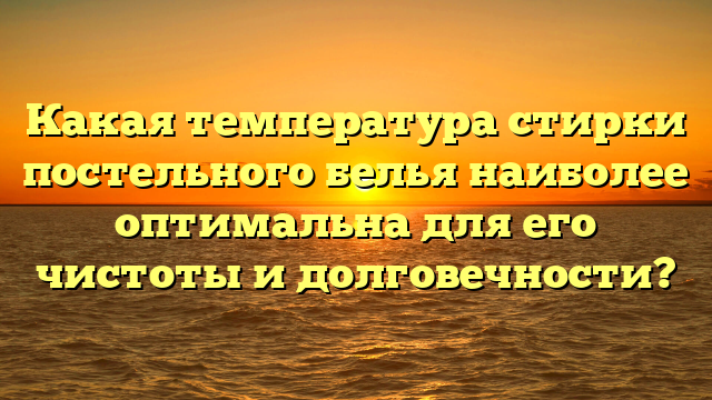 Какая температура стирки постельного белья наиболее оптимальна для его чистоты и долговечности?