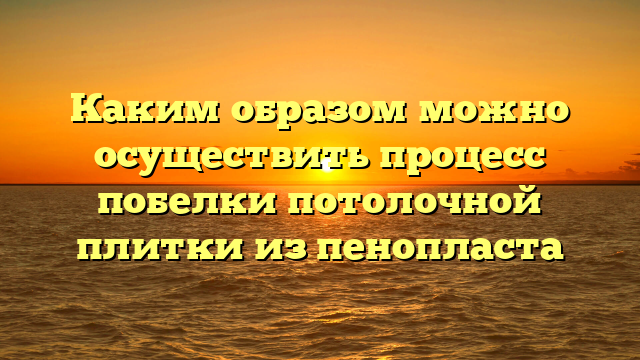 Каким образом можно осуществить процесс побелки потолочной плитки из пенопласта