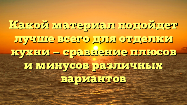 Какой материал подойдет лучше всего для отделки кухни — сравнение плюсов и минусов различных вариантов