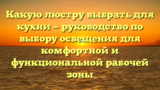 Какую люстру выбрать для кухни — руководство по выбору освещения для комфортной и функциональной рабочей зоны