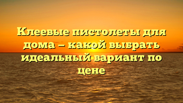 Клеевые пистолеты для дома — какой выбрать идеальный вариант по цене