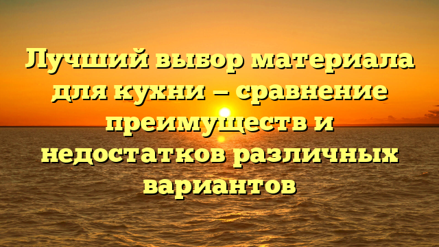 Лучший выбор материала для кухни — сравнение преимуществ и недостатков различных вариантов