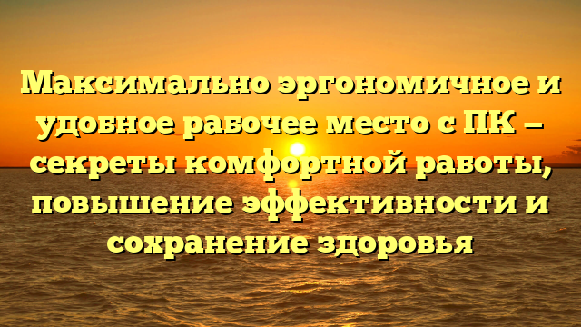 Максимально эргономичное и удобное рабочее место с ПК — секреты комфортной работы, повышение эффективности и сохранение здоровья