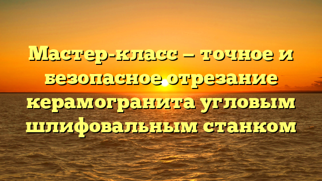 Мастер-класс — точное и безопасное отрезание керамогранита угловым шлифовальным станком