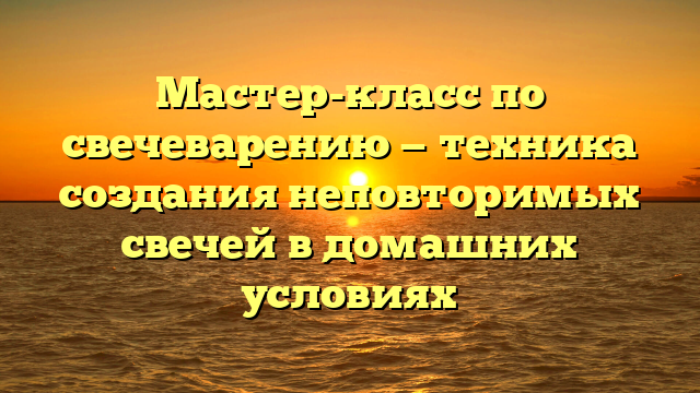 Мастер-класс по свечеварению — техника создания неповторимых свечей в домашних условиях