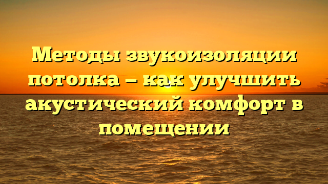 Методы звукоизоляции потолка — как улучшить акустический комфорт в помещении