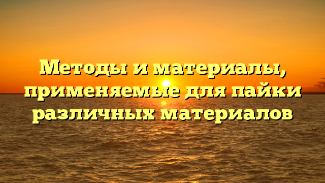 Методы и материалы, применяемые для пайки различных материалов