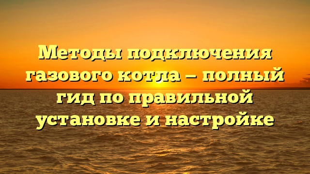 Методы подключения газового котла — полный гид по правильной установке и настройке