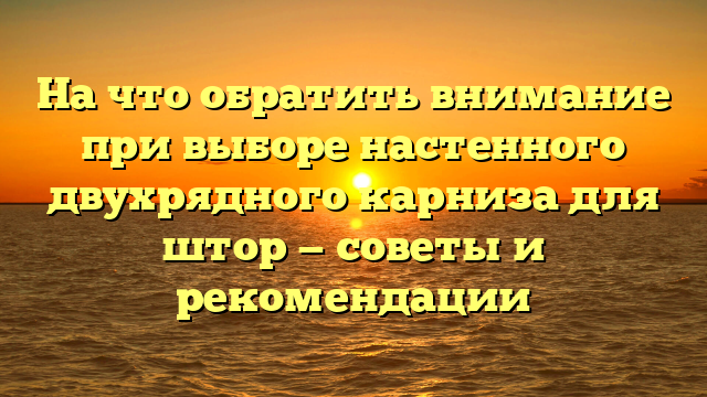 На что обратить внимание при выборе настенного двухрядного карниза для штор — советы и рекомендации