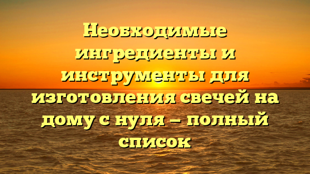 Необходимые ингредиенты и инструменты для изготовления свечей на дому с нуля — полный список