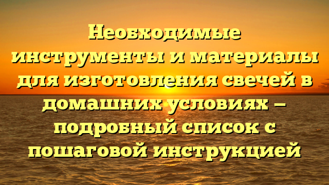 Необходимые инструменты и материалы для изготовления свечей в домашних условиях — подробный список с пошаговой инструкцией