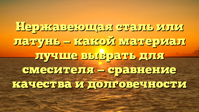 Нержавеющая сталь или латунь — какой материал лучше выбрать для смесителя — сравнение качества и долговечности