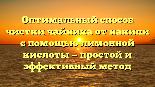 Оптимальный способ чистки чайника от накипи с помощью лимонной кислоты — простой и эффективный метод