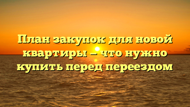 План закупок для новой квартиры — что нужно купить перед переездом