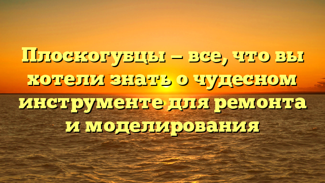 Плоскогубцы — все, что вы хотели знать о чудесном инструменте для ремонта и моделирования