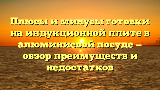 Плюсы и минусы готовки на индукционной плите в алюминиевой посуде — обзор преимуществ и недостатков