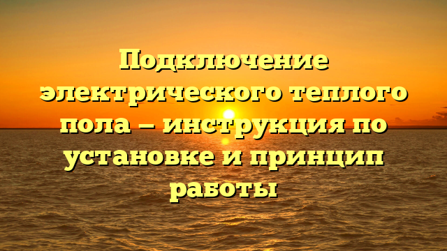 Подключение электрического теплого пола — инструкция по установке и принцип работы