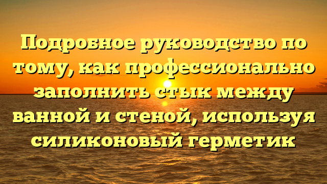 Подробное руководство по тому, как профессионально заполнить стык между ванной и стеной, используя силиконовый герметик