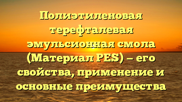 Полиэтиленовая терефталевая эмульсионная смола (Материал PES) — его свойства, применение и основные преимущества