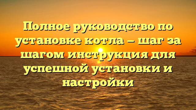 Полное руководство по установке котла — шаг за шагом инструкция для успешной установки и настройки