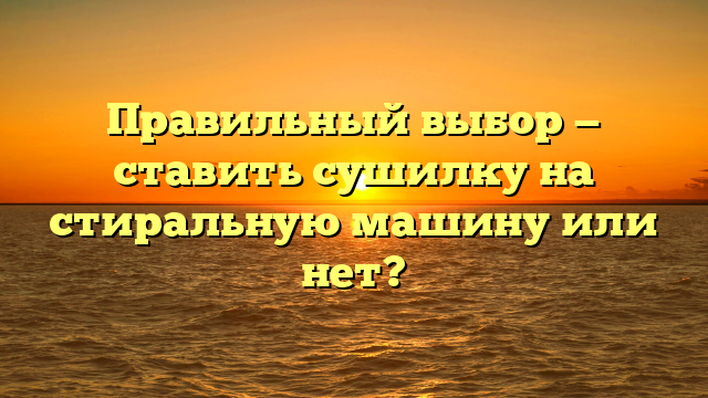 Правильный выбор — ставить сушилку на стиральную машину или нет?