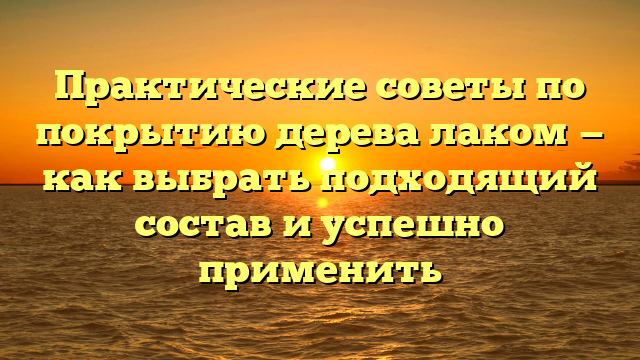 Практические советы по покрытию дерева лаком — как выбрать подходящий состав и успешно применить