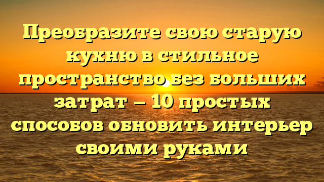 Преобразите свою старую кухню в стильное пространство без больших затрат — 10 простых способов обновить интерьер своими руками