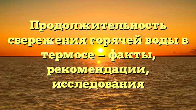 Продолжительность сбережения горячей воды в термосе — факты, рекомендации, исследования