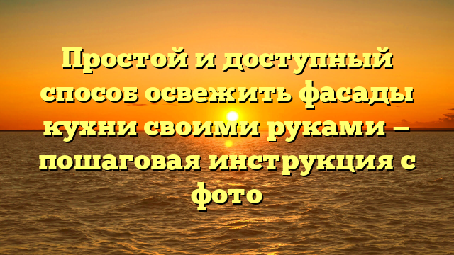 Простой и доступный способ освежить фасады кухни своими руками — пошаговая инструкция с фото