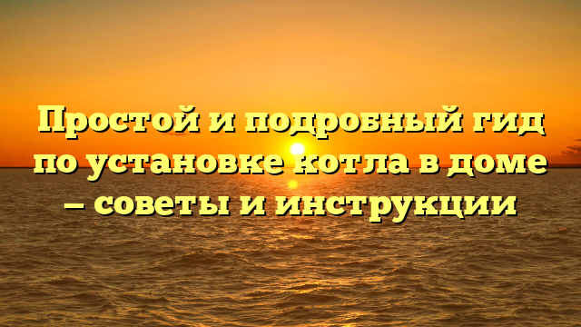 Простой и подробный гид по установке котла в доме — советы и инструкции