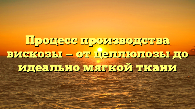 Процесс производства вискозы — от целлюлозы до идеально мягкой ткани