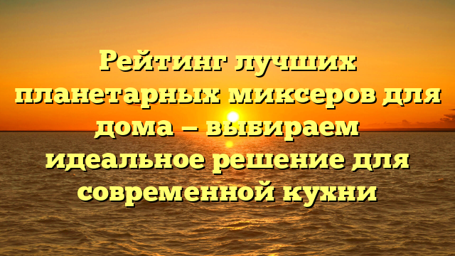 Рейтинг лучших планетарных миксеров для дома — выбираем идеальное решение для современной кухни