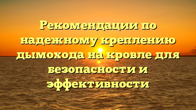 Рекомендации по надежному креплению дымохода на кровле для безопасности и эффективности