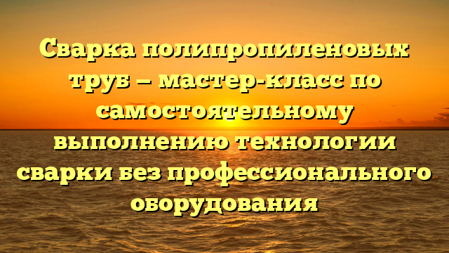 Сварка полипропиленовых труб — мастер-класс по самостоятельному выполнению технологии сварки без профессионального оборудования