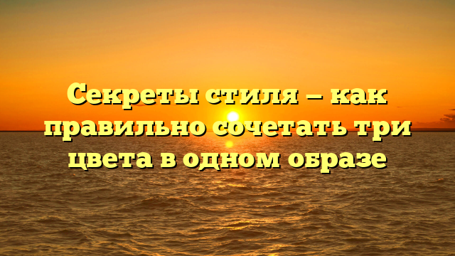 Секреты стиля — как правильно сочетать три цвета в одном образе