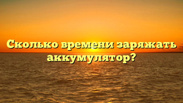 Сколько времени заряжать аккумулятор?