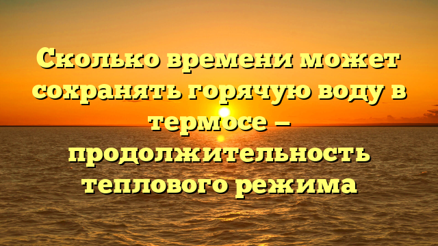 Сколько времени может сохранять горячую воду в термосе — продолжительность теплового режима