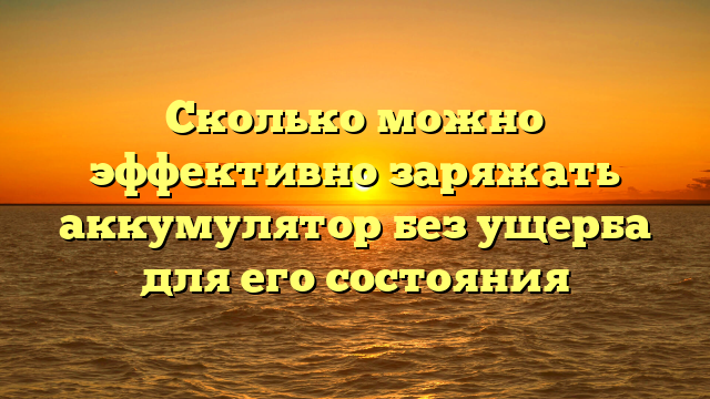 Сколько можно эффективно заряжать аккумулятор без ущерба для его состояния