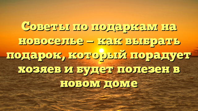 Советы по подаркам на новоселье — как выбрать подарок, который порадует хозяев и будет полезен в новом доме