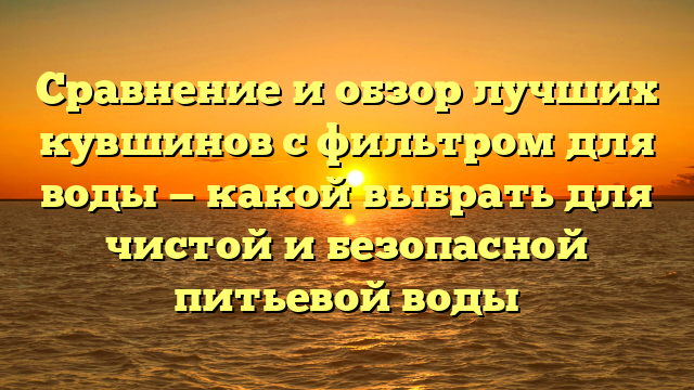 Сравнение и обзор лучших кувшинов с фильтром для воды — какой выбрать для чистой и безопасной питьевой воды