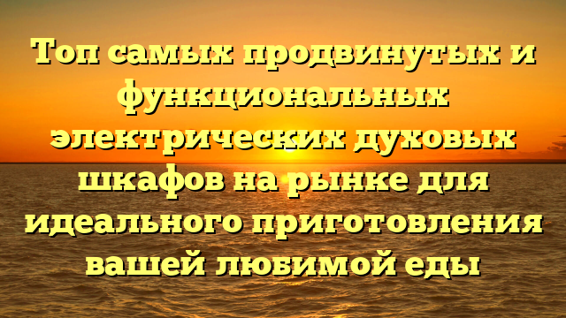 Топ самых продвинутых и функциональных электрических духовых шкафов на рынке для идеального приготовления вашей любимой еды