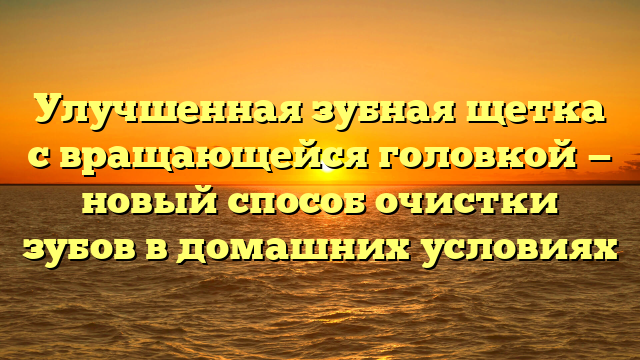 Улучшенная зубная щетка с вращающейся головкой — новый способ очистки зубов в домашних условиях